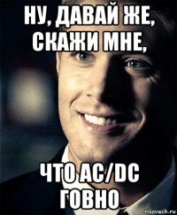 ну, давай же, скажи мне, что ac/dc говно