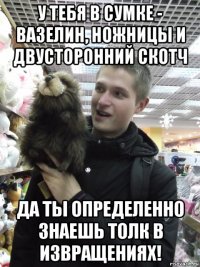 у тебя в сумке - вазелин, ножницы и двусторонний скотч да ты определенно знаешь толк в извращениях!
