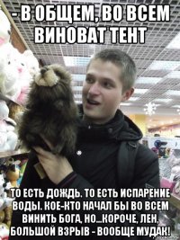 - в общем, во всем виноват тент то есть дождь. то есть испарение воды. кое-кто начал бы во всем винить бога, но...короче, лен, большой взрыв - вообще мудак!