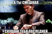 а ты смешная скушаю тебя последней
