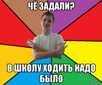 чё задали? в школу ходить надо было