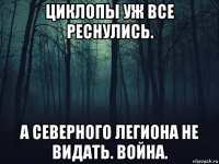 циклопы уж все реснулись. а северного легиона не видать. война.