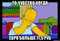 то чувство когда евро больше 77,5 руб