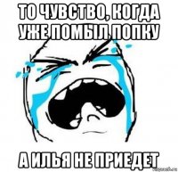 то чувство, когда уже помыл попку а илья не приедет