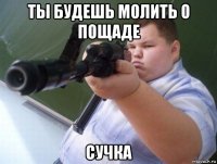 ты будешь молить о пощаде сучка