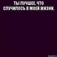 ты лучшее, что случилось в моей жизни. 