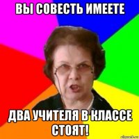 вы совесть имеете два учителя в классе стоят!