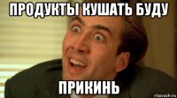 продукты кушать буду прикинь
