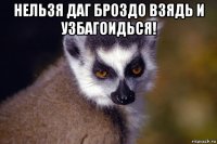 нельзя даг броздо взядь и узбагоидься! 