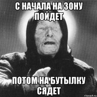 с начала на зону пойдет потом на бутылку сядет