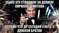 ебану эту стакашку за денюху кирилла шматова потому что др сегодня у него. с днюхой братан