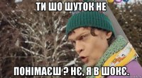 ти шо шуток не понімаєш ? нє, я в шокє.