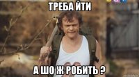 треба йти а шо ж робить ?