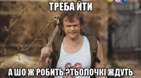 треба йти а шо ж робить ?тьолочкі ждуть