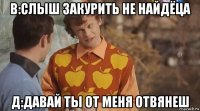 в:слыш закурить не найдёца д:давай ты от меня отвянеш