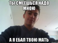 ты смеёшься надо мною а я ебал твою мать