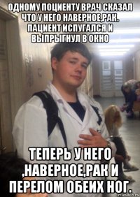 одному поциенту врач сказал что у него наверное,рак. пациент испугался и выпрыгнул в окно теперь у него ,наверное,рак и перелом обеих ног.