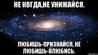 не когда,не унижайся. любишь-признайся, не любишь-влюбись.