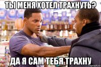 ты меня хотел трахнуть? да я сам тебя трахну