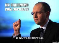ми піднімемо собі зарплату ми чуть-чуть, а ви потерпіть, ще
