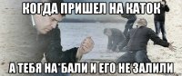 когда пришел на каток а тебя на*бали и его не залили
