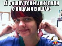 её бошку так и закопали с яйцами в ушах! 