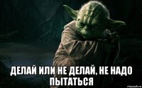  делай или не делай, не надо пытаться