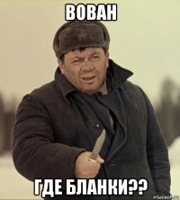 вован где бланки??