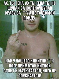ах. ты гена, ах ты гена ты не щупай за колено щупай сразу за ****у а не то домой пойду. как у нашего никитки *** к ноге примотан ниткой стоит и матюгается, нога не опускается!