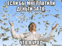 если бы мне платили деньги за то, что я урод