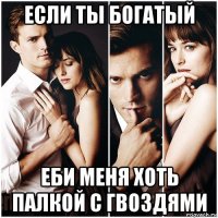 если ты богатый еби меня хоть палкой с гвоздями