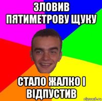 зловив пятиметрову щуку стало жалко і відпустив