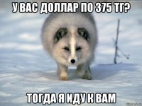 у вас доллар по 375 тг? тогда я иду к вам