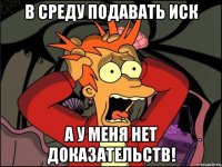в среду подавать иск а у меня нет доказательств!