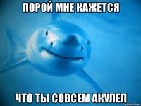 порой мне кажется что ты совсем акулел