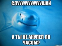слууууууууууушай а ты не акулел ли часом?