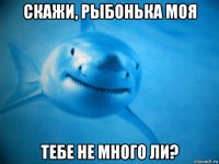 скажи, рыбонька моя тебе не много ли?