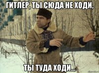 гитлер, ты сюда не ходи, ты туда ходи...