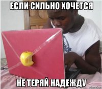 если сильно хочется не теряй надежду