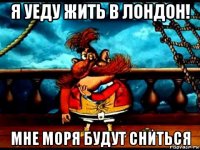 я уеду жить в лондон! мне моря будут сниться