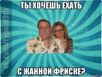 ты хочешь ехать с жанной фриске?