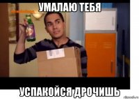 умалаю тебя успакойся дрочишь