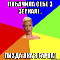 побачила себе з зеркалі.. пизда яка я гарна)