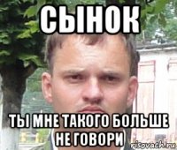 сынок ты мне такого больше не говори