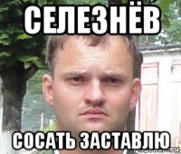 селезнёв сосать заставлю