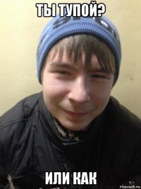 ты тупой? или как