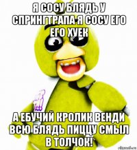 я сосу блядь у спрингтрапа я сосу его его хуек а ебучий кролик венди всю блядь пиццу смыл в толчок!