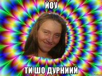 йоу ти шо дурниий