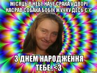 місяць в небі, наче срака у дворі насрав собака бобік жучку десь є*є з днем народження тебе..<3