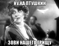 ну ка птушкин зови нашего грищу